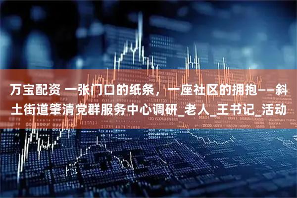 万宝配资 一张门口的纸条，一座社区的拥抱——斜土街道肇清党群服务中心调研_老人_王书记_活动