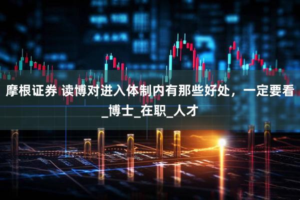 摩根证券 读博对进入体制内有那些好处，一定要看_博士_在职_人才