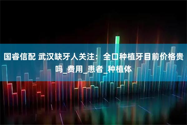国睿信配 武汉缺牙人关注:全口种植牙目前价格贵吗_费用_患者_种植体