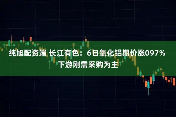纯旭配资端 长江有色：6日氧化铝期价涨097% 下游刚需采购为主