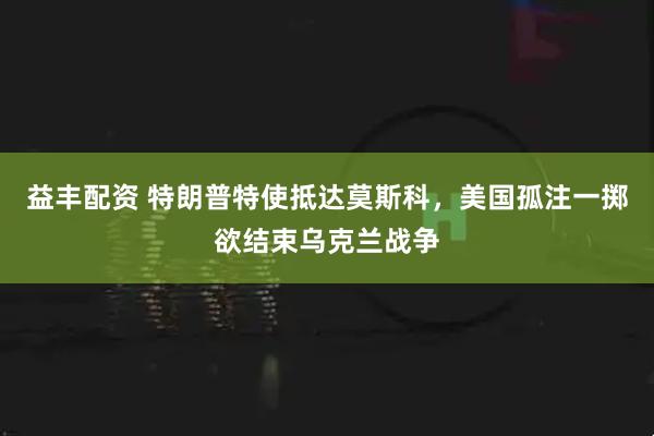 益丰配资 特朗普特使抵达莫斯科，美国孤注一掷欲结束乌克兰战争