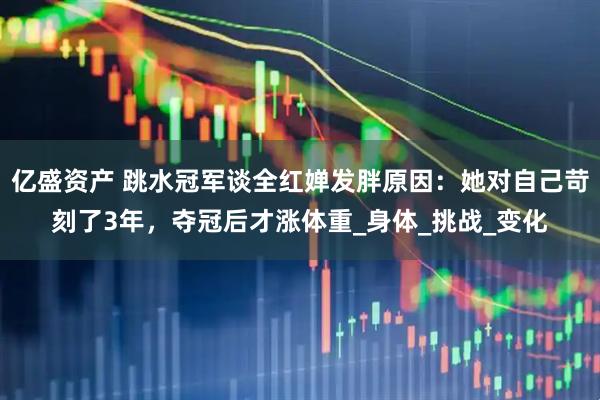 亿盛资产 跳水冠军谈全红婵发胖原因：她对自己苛刻了3年，夺冠后才涨体重_身体_挑战_变化