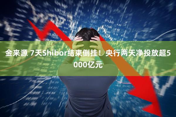 金来源 7天Shibor结束倒挂!央行两天净投放超5000亿元