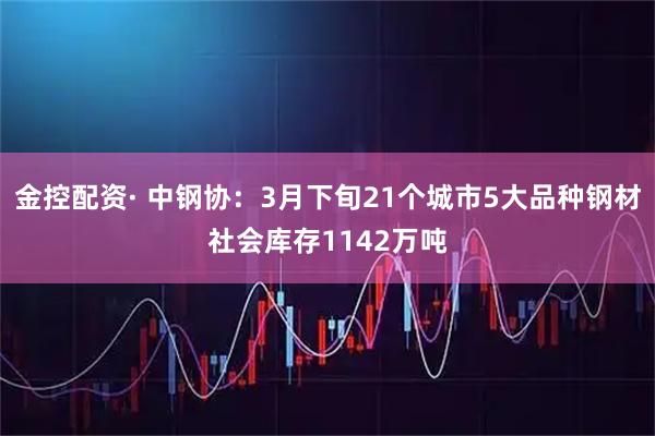 金控配资· 中钢协：3月下旬21个城市5大品种钢材社会库存1142万吨
