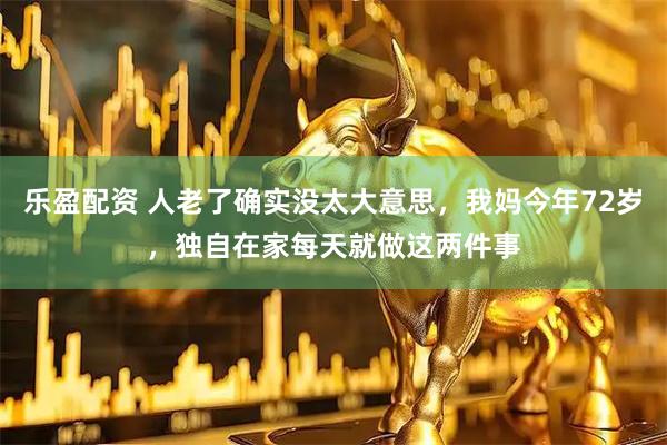 乐盈配资 人老了确实没太大意思，我妈今年72岁，独自在家每天就做这两件事