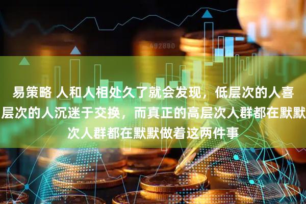 易策略 人和人相处久了就会发现，低层次的人喜欢占便宜，中层次的人沉迷于交换，而真正的高层次人群都在默默做着这两件事