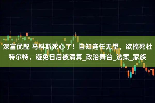 深富优配 马科斯死心了！自知连任无望，欲搞死杜特尔特，避免日后被清算_政治舞台_法案_家族