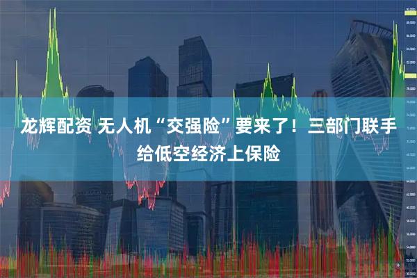 龙辉配资 无人机“交强险”要来了！三部门联手给低空经济上保险