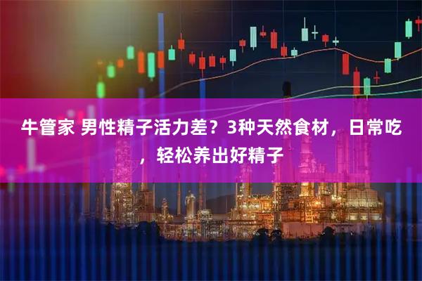 牛管家 男性精子活力差？3种天然食材，日常吃，轻松养出好精子