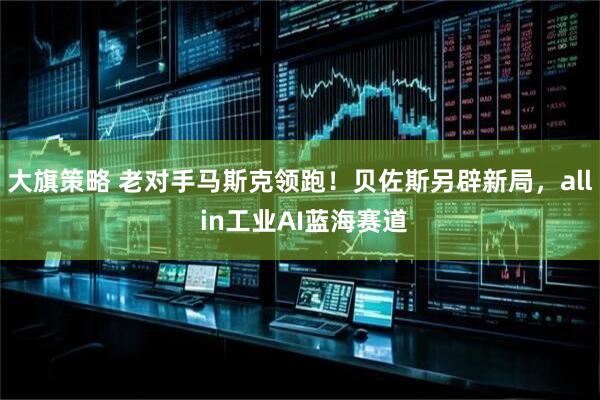 大旗策略 老对手马斯克领跑！贝佐斯另辟新局，all in工业AI蓝海赛道