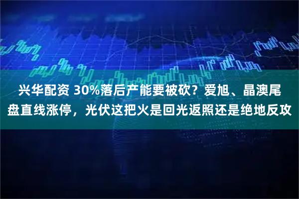兴华配资 30%落后产能要被砍?爱旭、晶澳尾盘直线涨停,光伏这把火是回光返照还是绝地反攻