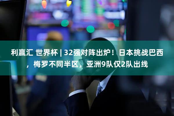 利赢汇 世界杯 | 32强对阵出炉！日本挑战巴西，梅罗不同半区，亚洲9队仅2队出线