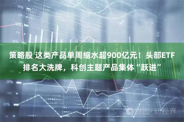 策略股 这类产品单周缩水超900亿元！头部ETF排名大洗牌，科创主题产品集体“跃进”