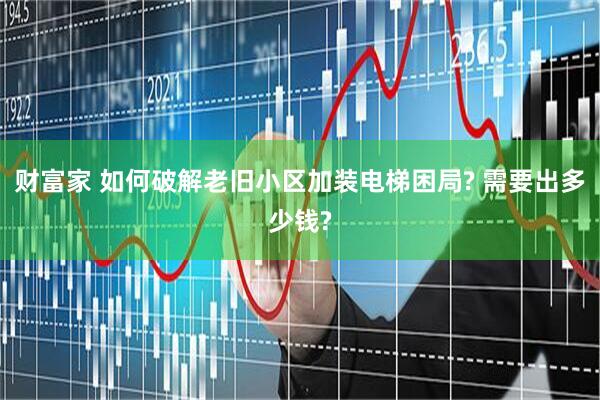 财富家 如何破解老旧小区加装电梯困局? 需要出多少钱?