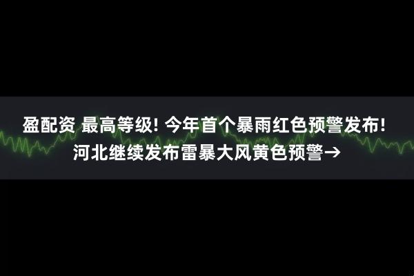 盈配资 最高等级! 今年首个暴雨红色预警发布! 河北继续发布雷暴大风黄色预警→