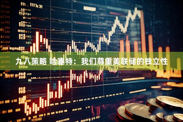 九八策略 哈塞特：我们尊重美联储的独立性