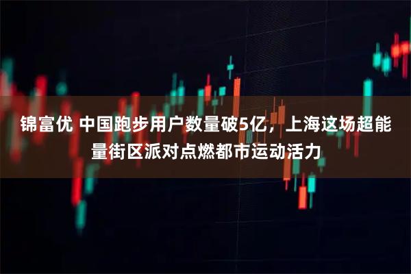 锦富优 中国跑步用户数量破5亿，上海这场超能量街区派对点燃都市运动活力