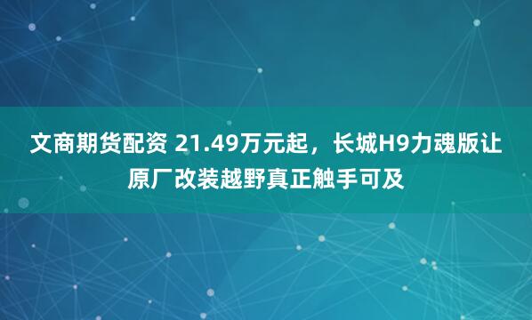 文商期货配资 21.49万元起，长城H9力魂版让原厂改装越野真正触手可及