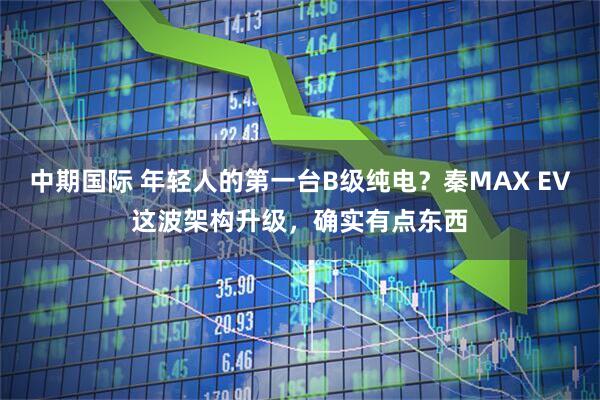中期国际 年轻人的第一台B级纯电？秦MAX EV这波架构升级，确实有点东西