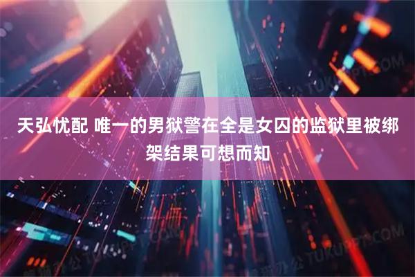 天弘忧配 唯一的男狱警在全是女囚的监狱里被绑架结果可想而知