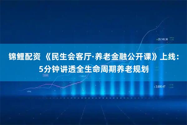锦鲤配资 《民生会客厅·养老金融公开课》上线：5分钟讲透全生命周期养老规划